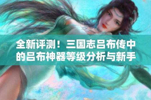 全新评测！三国志吕布传中的吕布神器等级分析与新手指南