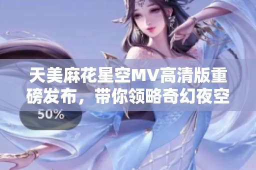 天美麻花星空MV高清版重磅发布，带你领略奇幻夜空之美