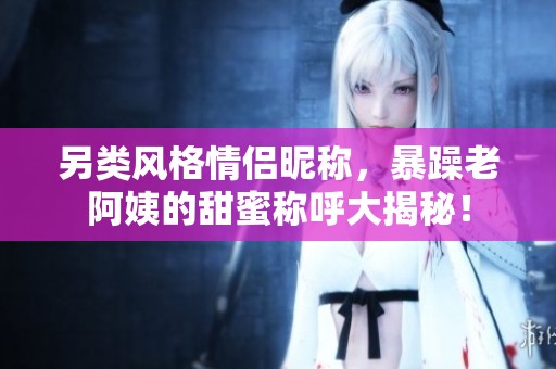 另类风格情侣昵称，暴躁老阿姨的甜蜜称呼大揭秘！