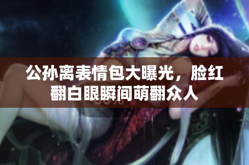 公孙离表情包大曝光，脸红翻白眼瞬间萌翻众人