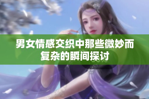 男女情感交织中那些微妙而复杂的瞬间探讨