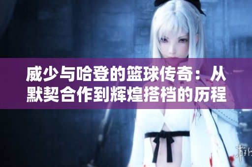 威少与哈登的篮球传奇：从默契合作到辉煌搭档的历程回顾