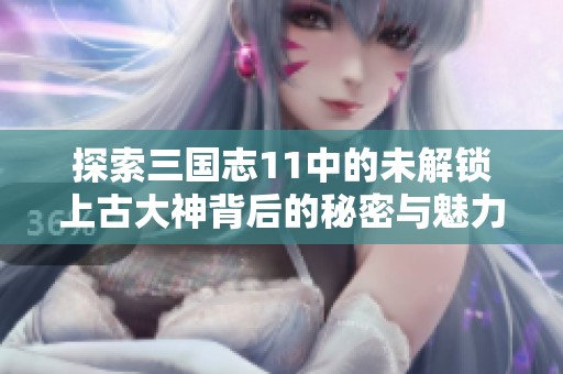 探索三国志11中的未解锁上古大神背后的秘密与魅力