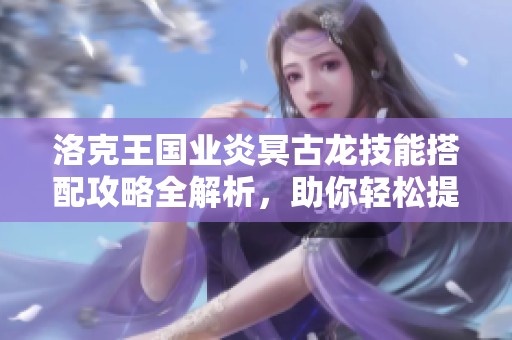 洛克王国业炎冥古龙技能搭配攻略全解析，助你轻松提升实力
