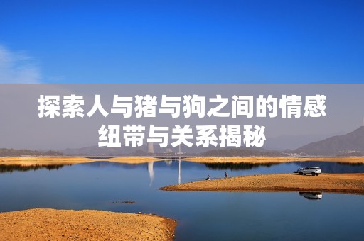 探索人与猪与狗之间的情感纽带与关系揭秘