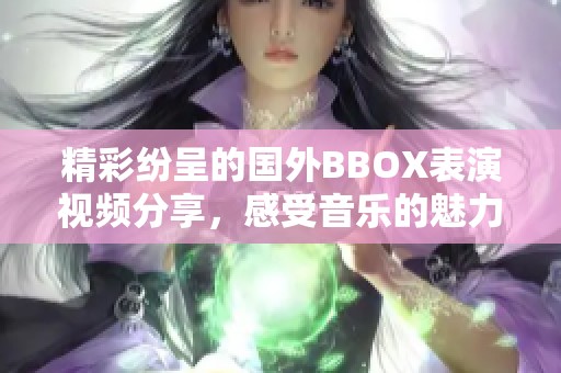 精彩纷呈的国外BBOX表演视频分享，感受音乐的魅力与艺术的激情