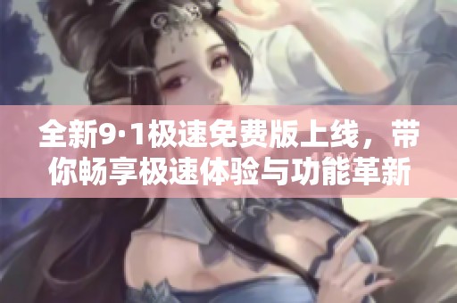 全新9·1极速免费版上线，带你畅享极速体验与功能革新