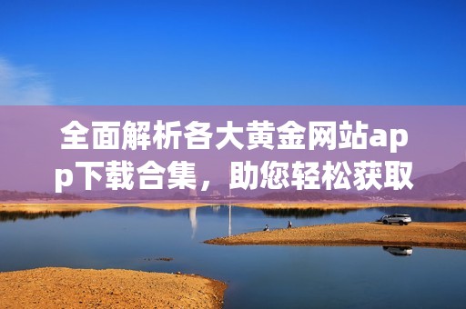 全面解析各大黄金网站app下载合集，助您轻松获取优质资源