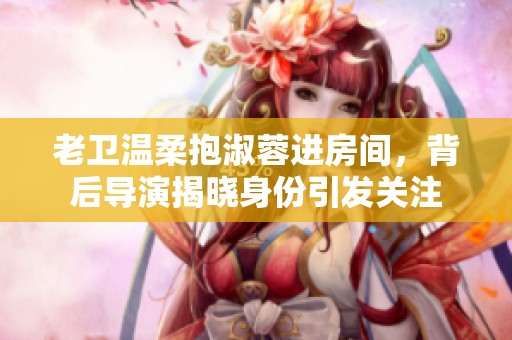 老卫温柔抱淑蓉进房间，背后导演揭晓身份引发关注