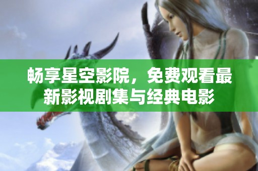 畅享星空影院，免费观看最新影视剧集与经典电影