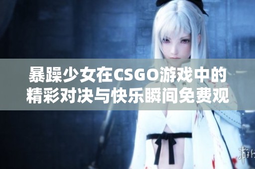 暴躁少女在CSGO游戏中的精彩对决与快乐瞬间免费观看