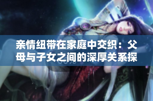 亲情纽带在家庭中交织：父母与子女之间的深厚关系探讨