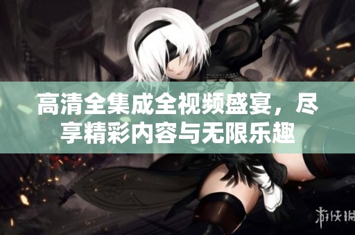 高清全集成全视频盛宴，尽享精彩内容与无限乐趣