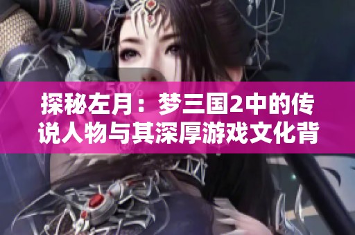 探秘左月：梦三国2中的传说人物与其深厚游戏文化背景