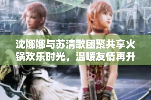 沈娜娜与苏清歌团聚共享火锅欢乐时光，温暖友情再升温