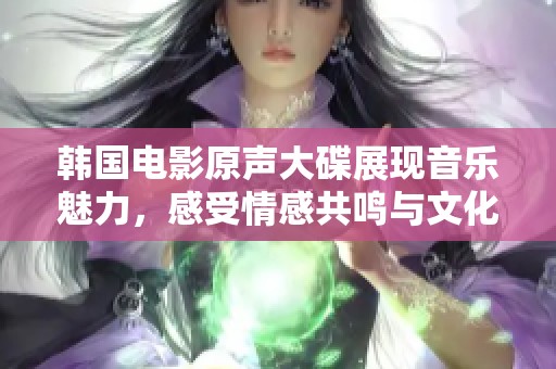 韩国电影原声大碟展现音乐魅力，感受情感共鸣与文化底蕴