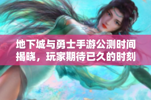 地下城与勇士手游公测时间揭晓，玩家期待已久的时刻临近