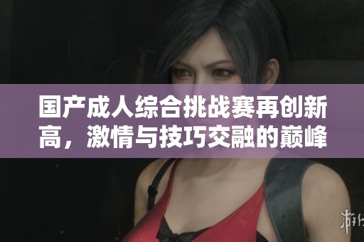 国产成人综合挑战赛再创新高，激情与技巧交融的巅峰对决