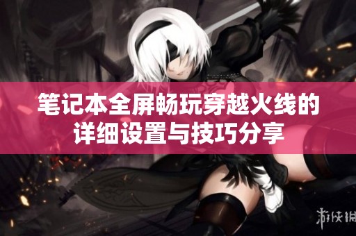 笔记本全屏畅玩穿越火线的详细设置与技巧分享