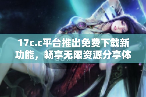 17c.c平台推出免费下载新功能，畅享无限资源分享体验