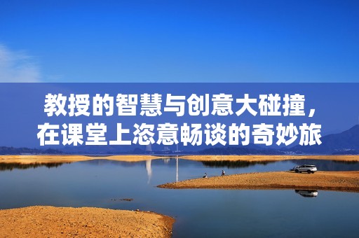 教授的智慧与创意大碰撞，在课堂上恣意畅谈的奇妙旅程