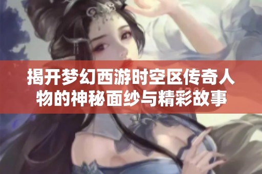 揭开梦幻西游时空区传奇人物的神秘面纱与精彩故事