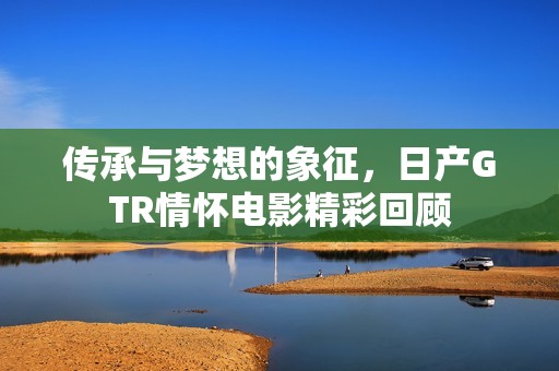 传承与梦想的象征，日产GTR情怀电影精彩回顾