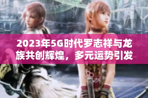 2023年5G时代罗志祥与龙族共创辉煌，多元运势引发关注