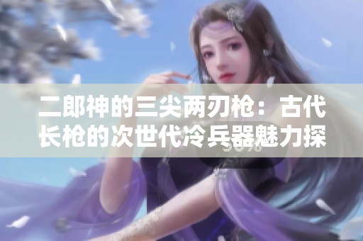 二郎神的三尖两刃枪：古代长枪的次世代冷兵器魅力探秘