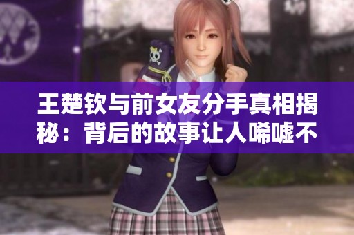 王楚钦与前女友分手真相揭秘：背后的故事让人唏嘘不已