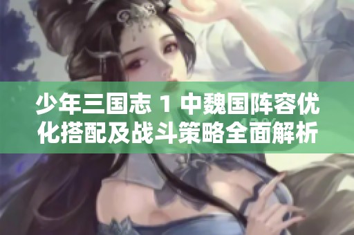 少年三国志 1 中魏国阵容优化搭配及战斗策略全面解析