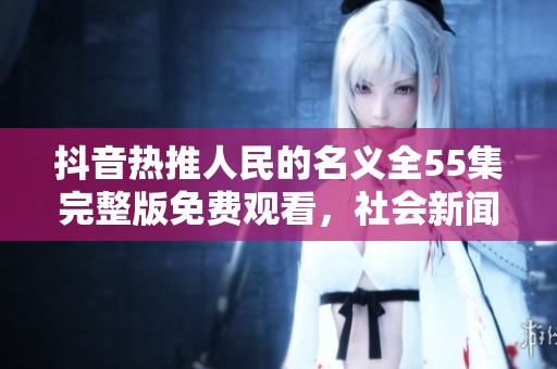 抖音热推人民的名义全55集完整版免费观看，社会新闻一网打尽