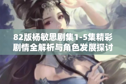 82版杨敏思剧集1-5集精彩剧情全解析与角色发展探讨
