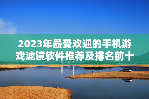 2023年最受欢迎的手机游戏滤镜软件推荐及排名前十分析