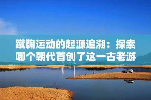 蹴鞠运动的起源追溯：探索哪个朝代首创了这一古老游戏