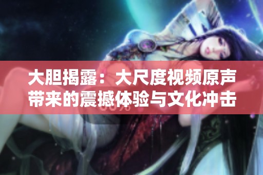 大胆揭露：大尺度视频原声带来的震撼体验与文化冲击