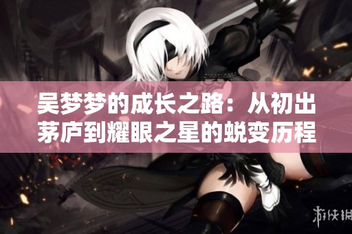 吴梦梦的成长之路：从初出茅庐到耀眼之星的蜕变历程