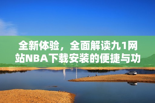 全新体验，全面解读九1网站NBA下载安装的便捷与功能