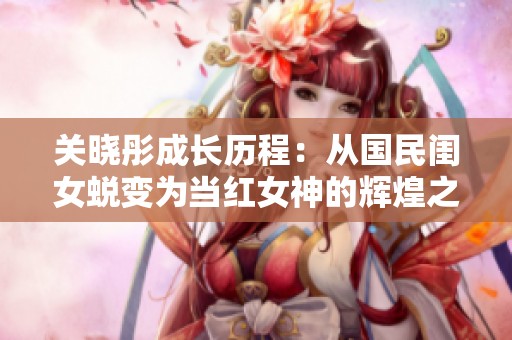 关晓彤成长历程：从国民闺女蜕变为当红女神的辉煌之路