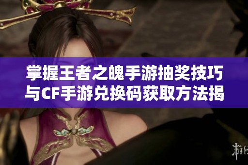 掌握王者之魄手游抽奖技巧与CF手游兑换码获取方法揭秘