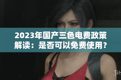 2023年国产三色电费政策解读：是否可以免费使用？