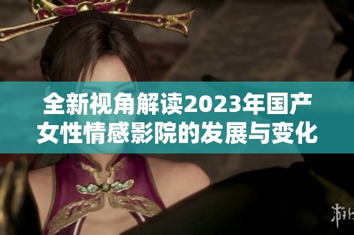 全新视角解读2023年国产女性情感影院的发展与变化