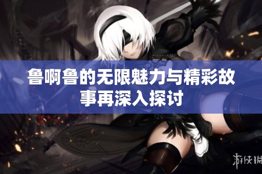 鲁啊鲁的无限魅力与精彩故事再深入探讨