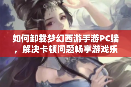如何卸载梦幻西游手游PC端，解决卡顿问题畅享游戏乐趣