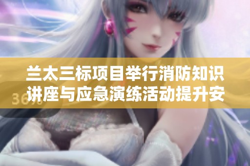 兰太三标项目举行消防知识讲座与应急演练活动提升安全意识