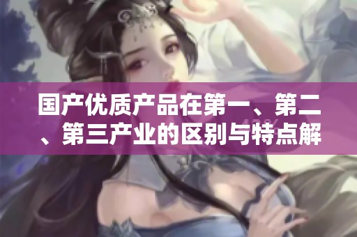 国产优质产品在第一、第二、第三产业的区别与特点解析