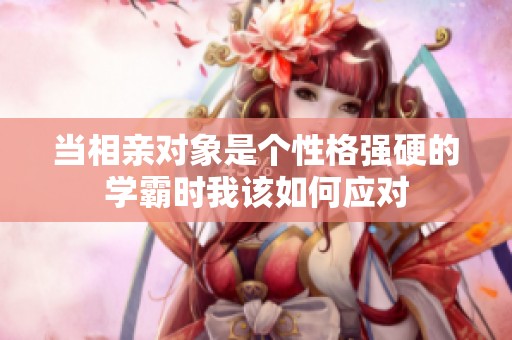 当相亲对象是个性格强硬的学霸时我该如何应对
