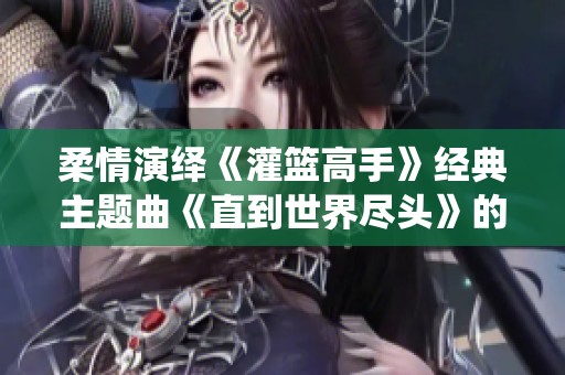 柔情演绎《灌篮高手》经典主题曲《直到世界尽头》的钢琴旋律