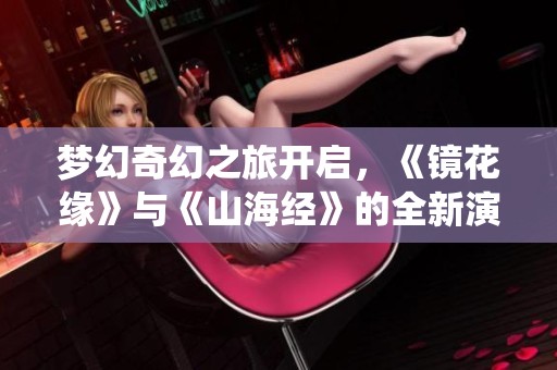 梦幻奇幻之旅开启，《镜花缘》与《山海经》的全新演绎！