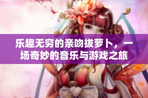 乐趣无穷的亲吻拔萝卜，一场奇妙的音乐与游戏之旅